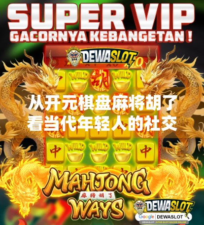 从开元棋盘麻将胡了看当代年轻人的社交密码,一场虚拟牌局背后的现实隐喻 从开元棋盘麻将胡了看当代年轻人的社交密码,一场虚拟牌局背后的现实隐喻